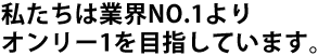 私たちは業界No.1よりオンリー1を目指しています。